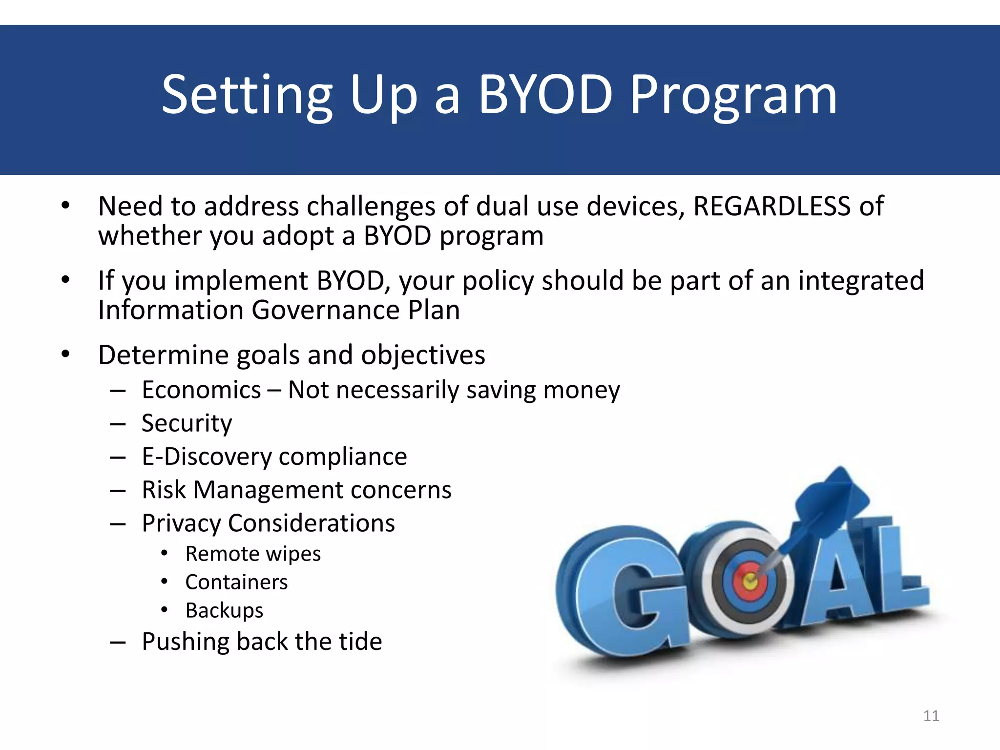 Setting Up a BYOD Program
• Need to address challenges of dual use devices, REGARDLESS of
  whether you adopt a BYOD program
• If you implement BYOD, your policy should be part of an integrated
  Information Governance Plan
• Determine goals and objectives
   –   Economics – Not necessarily saving money
   –   Security
   –   E-Discovery compliance
   –   Risk Management concerns
   –   Privacy Considerations
        • Remote wipes
        • Containers
        • Backups
   – Pushing back the tide

                                                                   11
 