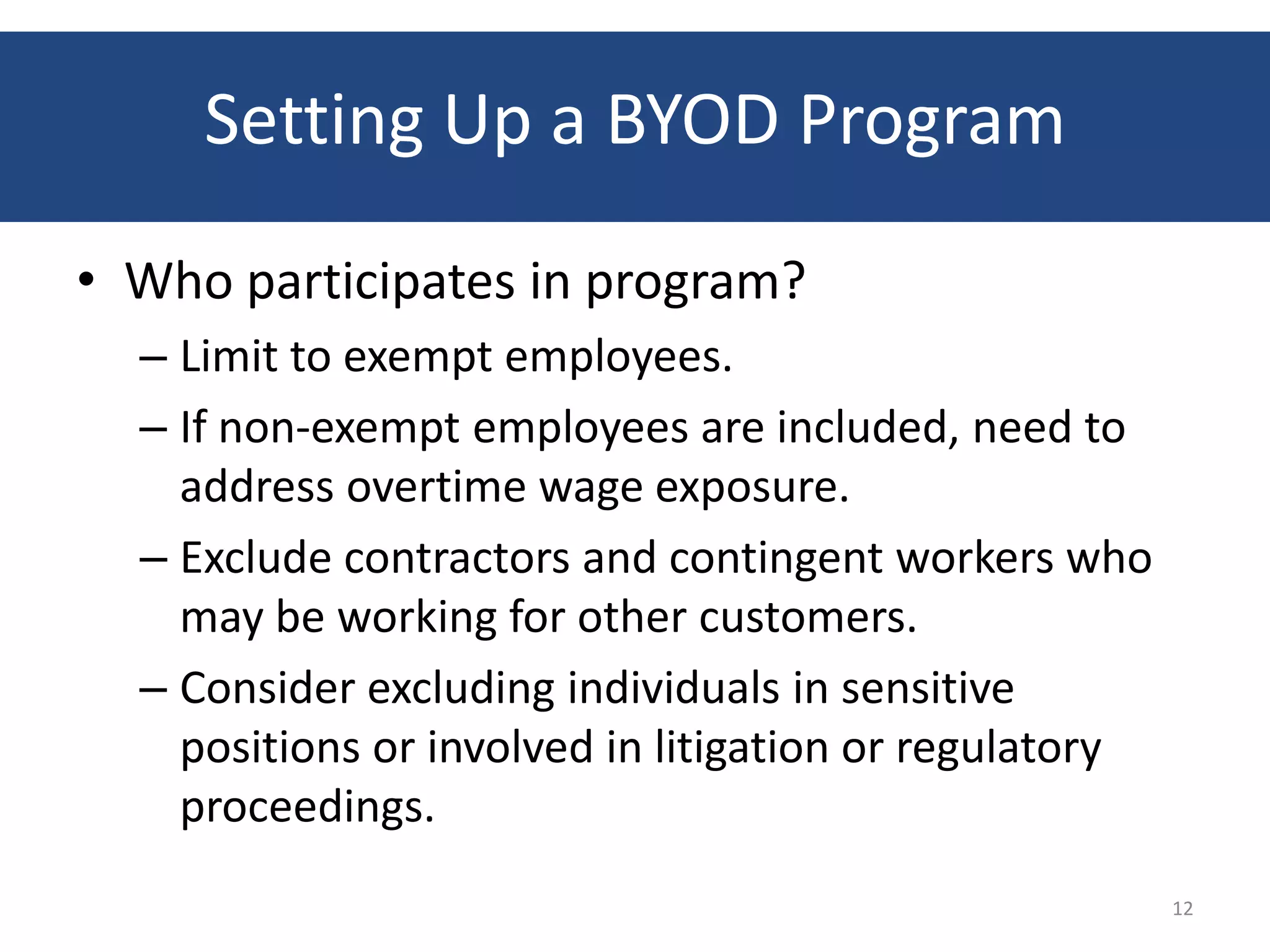 Setting Up a BYOD Program
• Who participates in program?
  – Limit to exempt employees.
  – If non-exempt employees are included, need to
    address overtime wage exposure.
  – Exclude contractors and contingent workers who
    may be working for other customers.
  – Consider excluding individuals in sensitive
    positions or involved in litigation or regulatory
    proceedings.
                                                        12
 