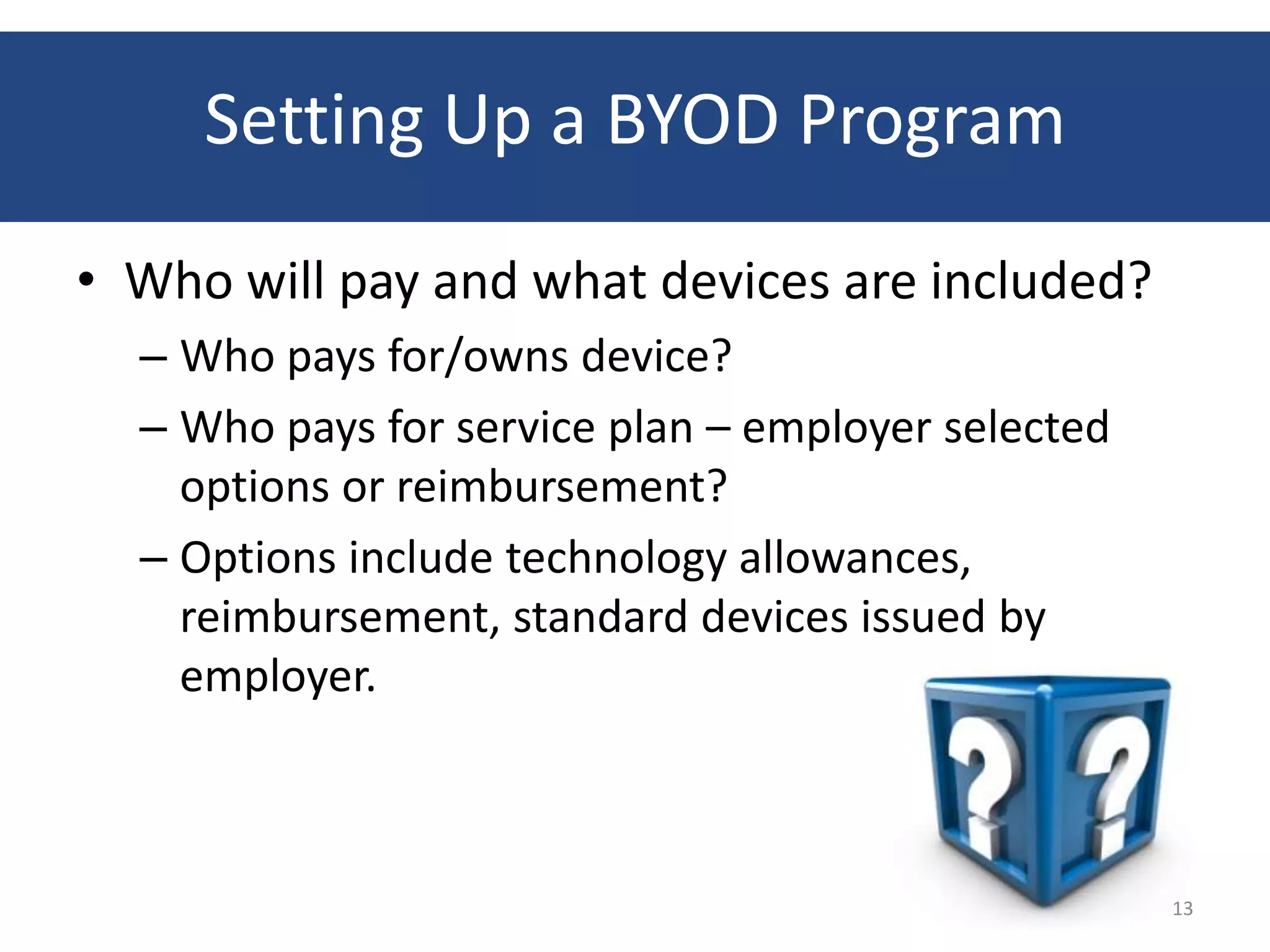 Setting Up a BYOD Program
• Who will pay and what devices are included?
  – Who pays for/owns device?
  – Who pays for service plan – employer selected
    options or reimbursement?
  – Options include technology allowances,
    reimbursement, standard devices issued by
    employer.



                                                    13
 