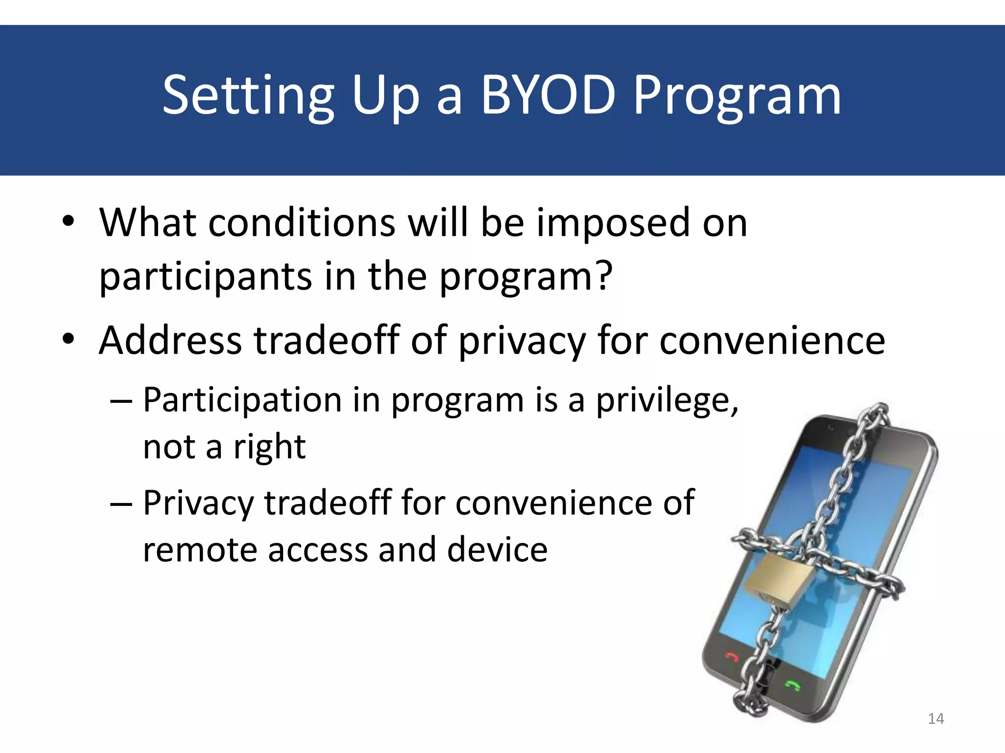 Setting Up a BYOD Program
• What conditions will be imposed on
  participants in the program?
• Address tradeoff of privacy for convenience
  – Participation in program is a privilege,
    not a right
  – Privacy tradeoff for convenience of
    remote access and device



                                                14
 
