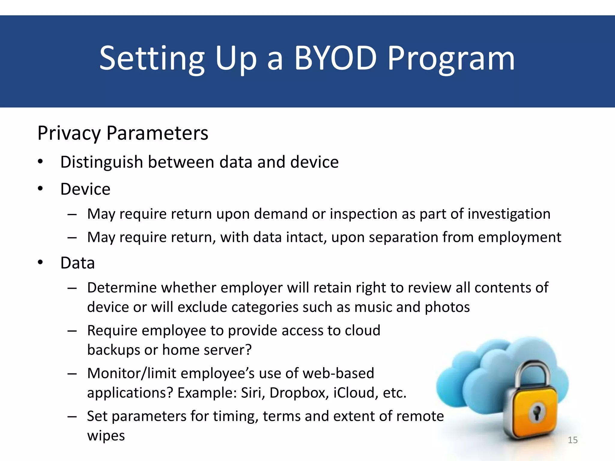 Setting Up a BYOD Program
Privacy Parameters
• Distinguish between data and device
• Device
   – May require return upon demand or inspection as part of investigation
   – May require return, with data intact, upon separation from employment
• Data
   – Determine whether employer will retain right to review all contents of
     device or will exclude categories such as music and photos
   – Require employee to provide access to cloud
     backups or home server?
   – Monitor/limit employee’s use of web-based
     applications? Example: Siri, Dropbox, iCloud, etc.
   – Set parameters for timing, terms and extent of remote
     wipes                                                                    15
 