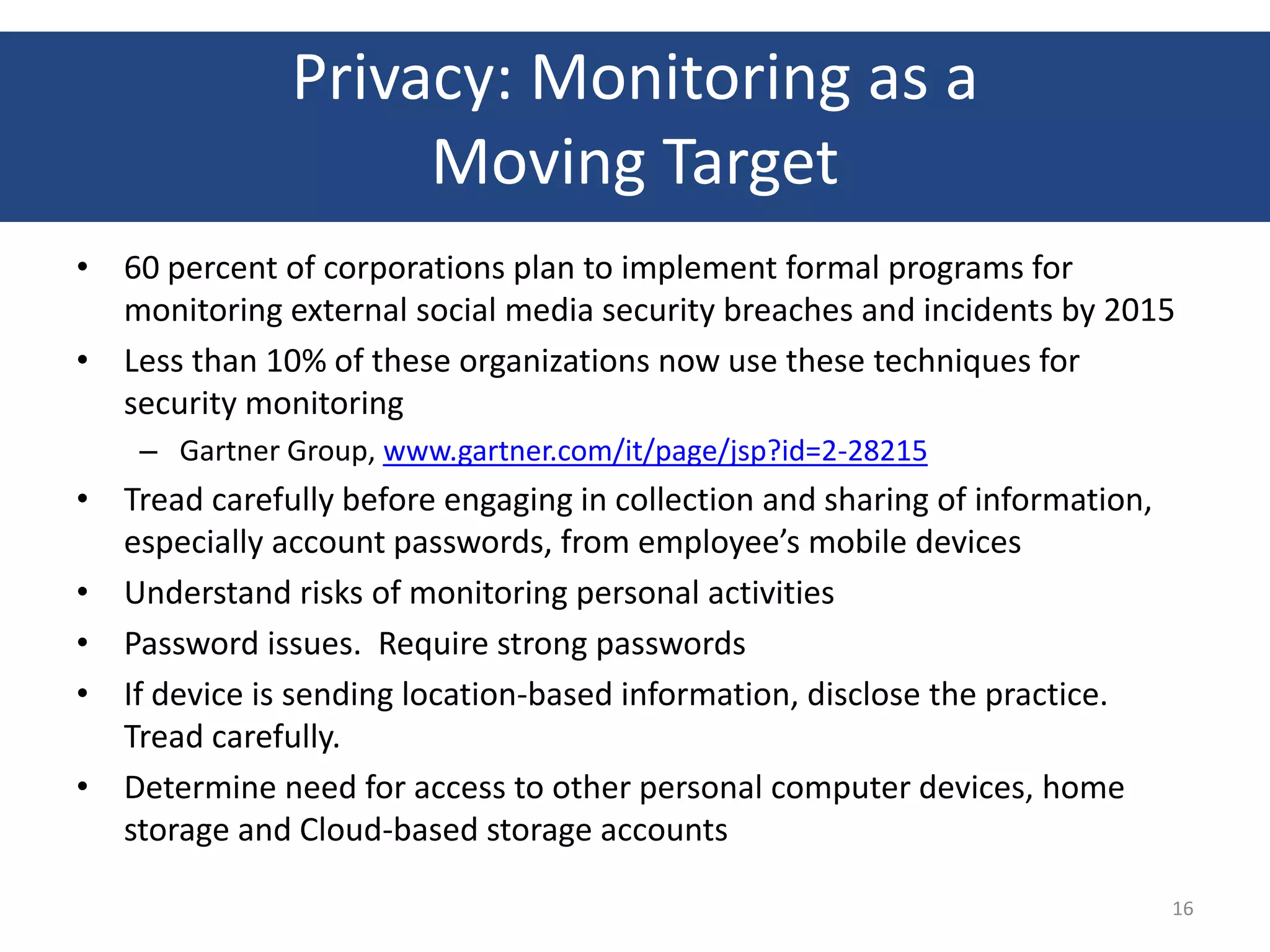 Privacy: Monitoring as a
                   Moving Target
• 60 percent of corporations plan to implement formal programs for
  monitoring external social media security breaches and incidents by 2015
• Less than 10% of these organizations now use these techniques for
  security monitoring
    – Gartner Group, www.gartner.com/it/page/jsp?id=2-28215
• Tread carefully before engaging in collection and sharing of information,
  especially account passwords, from employee’s mobile devices
• Understand risks of monitoring personal activities
• Password issues. Require strong passwords
• If device is sending location-based information, disclose the practice.
  Tread carefully.
• Determine need for access to other personal computer devices, home
  storage and Cloud-based storage accounts

                                                                              16
 