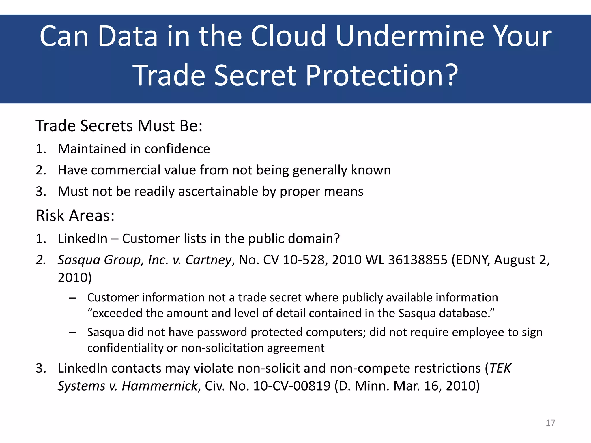 Can Data in the Cloud Undermine Your
      Trade Secret Protection?
Trade Secrets Must Be:
1. Maintained in confidence
2. Have commercial value from not being generally known
3. Must not be readily ascertainable by proper means
Risk Areas:
1. LinkedIn – Customer lists in the public domain?
2. Sasqua Group, Inc. v. Cartney, No. CV 10-528, 2010 WL 36138855 (EDNY, August 2,
   2010)
     – Customer information not a trade secret where publicly available information
       “exceeded the amount and level of detail contained in the Sasqua database.”
     – Sasqua did not have password protected computers; did not require employee to sign
       confidentiality or non-solicitation agreement
3. LinkedIn contacts may violate non-solicit and non-compete restrictions (TEK
   Systems v. Hammernick, Civ. No. 10-CV-00819 (D. Minn. Mar. 16, 2010)

                                                                                            17
 