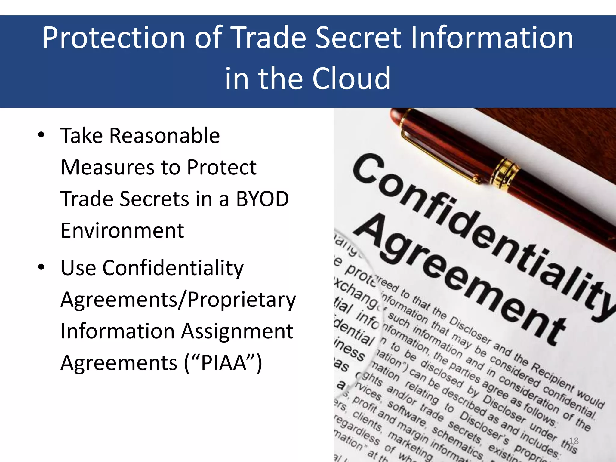 Protection of Trade Secret Information
             in the Cloud
• Take Reasonable
  Measures to Protect
  Trade Secrets in a BYOD
  Environment
• Use Confidentiality
  Agreements/Proprietary
  Information Assignment
  Agreements (“PIAA”)


                                     18
 