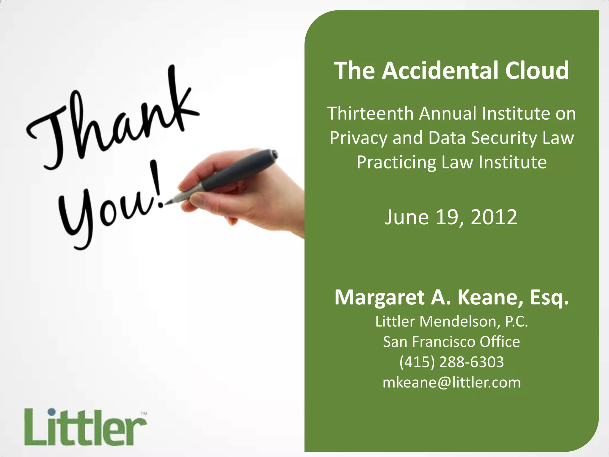 The Accidental Cloud
Thirteenth Annual Institute on
Privacy and Data Security Law
    Practicing Law Institute

      June 19, 2012


Margaret A. Keane, Esq.
     Littler Mendelson, P.C.
      San Francisco Office
          (415) 288-6303
      mkeane@littler.com
 
