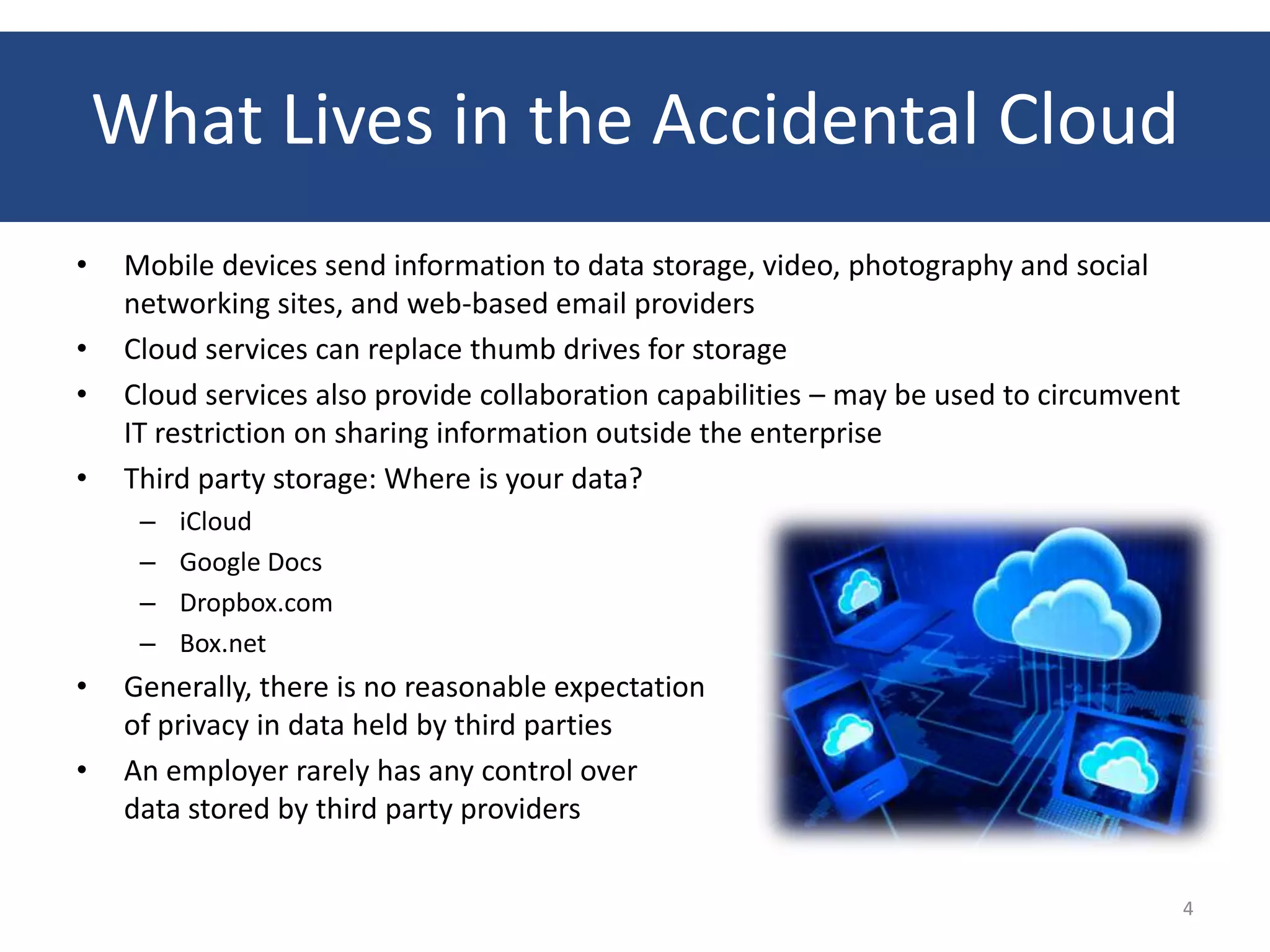 What Lives in the Accidental Cloud
•    Mobile devices send information to data storage, video, photography and social
     networking sites, and web-based email providers
•    Cloud services can replace thumb drives for storage
•    Cloud services also provide collaboration capabilities – may be used to circumvent
     IT restriction on sharing information outside the enterprise
•    Third party storage: Where is your data?
      –   iCloud
      –   Google Docs
      –   Dropbox.com
      –   Box.net
•    Generally, there is no reasonable expectation
     of privacy in data held by third parties
•    An employer rarely has any control over
     data stored by third party providers


                                                                                          4
 