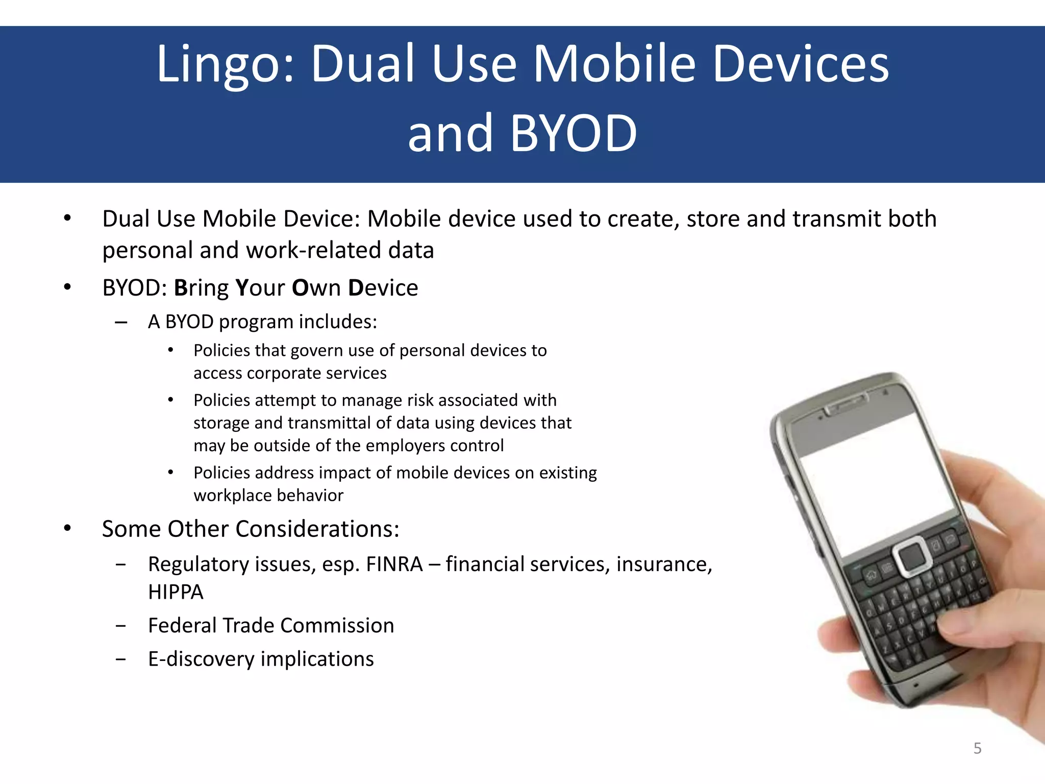 Lingo: Dual Use Mobile Devices
                   and BYOD
•   Dual Use Mobile Device: Mobile device used to create, store and transmit both
    personal and work-related data
•   BYOD: Bring Your Own Device
     – A BYOD program includes:
          •   Policies that govern use of personal devices to
              access corporate services
          •   Policies attempt to manage risk associated with
              storage and transmittal of data using devices that
              may be outside of the employers control
          •   Policies address impact of mobile devices on existing
              workplace behavior
•   Some Other Considerations:
     − Regulatory issues, esp. FINRA – financial services, insurance,
       HIPPA
     − Federal Trade Commission
     − E-discovery implications


                                                                                    5
 