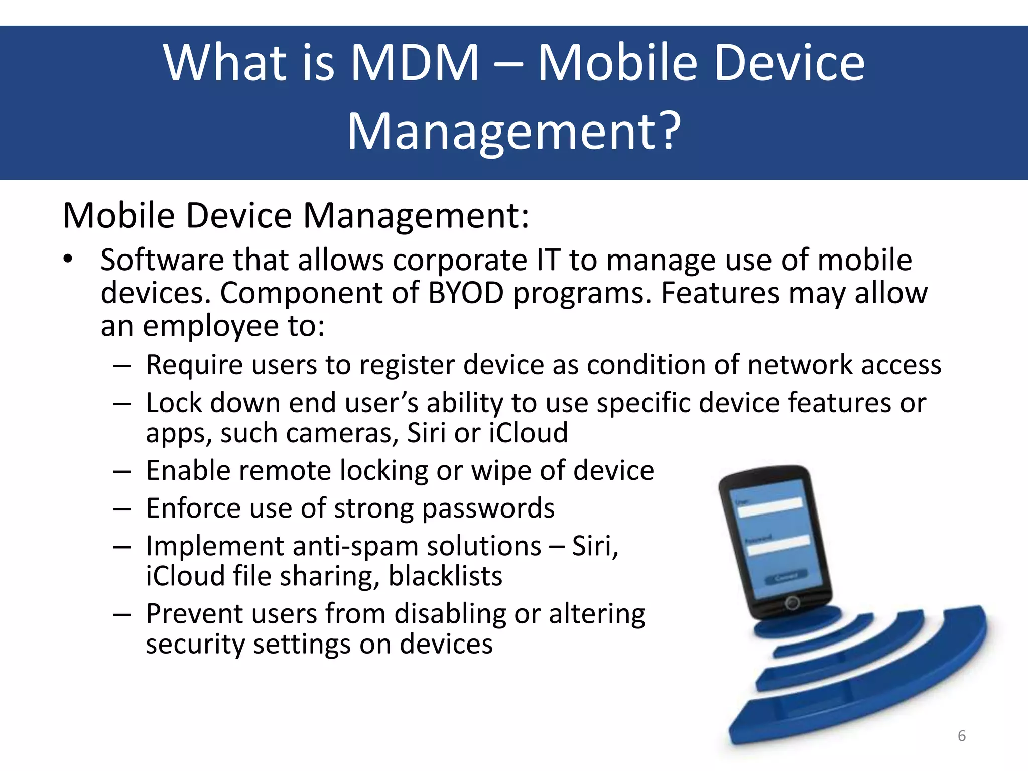 What is MDM – Mobile Device
              Management?
Mobile Device Management:
• Software that allows corporate IT to manage use of mobile
  devices. Component of BYOD programs. Features may allow
  an employee to:
   – Require users to register device as condition of network access
   – Lock down end user’s ability to use specific device features or
     apps, such cameras, Siri or iCloud
   – Enable remote locking or wipe of device
   – Enforce use of strong passwords
   – Implement anti-spam solutions – Siri,
     iCloud file sharing, blacklists
   – Prevent users from disabling or altering
     security settings on devices

                                                                       6
 