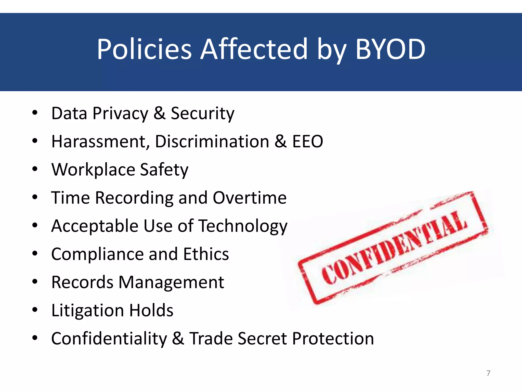 Policies Affected by BYOD
•   Data Privacy & Security
•   Harassment, Discrimination & EEO
•   Workplace Safety
•   Time Recording and Overtime
•   Acceptable Use of Technology
•   Compliance and Ethics
•   Records Management
•   Litigation Holds
•   Confidentiality & Trade Secret Protection
                                                7
 