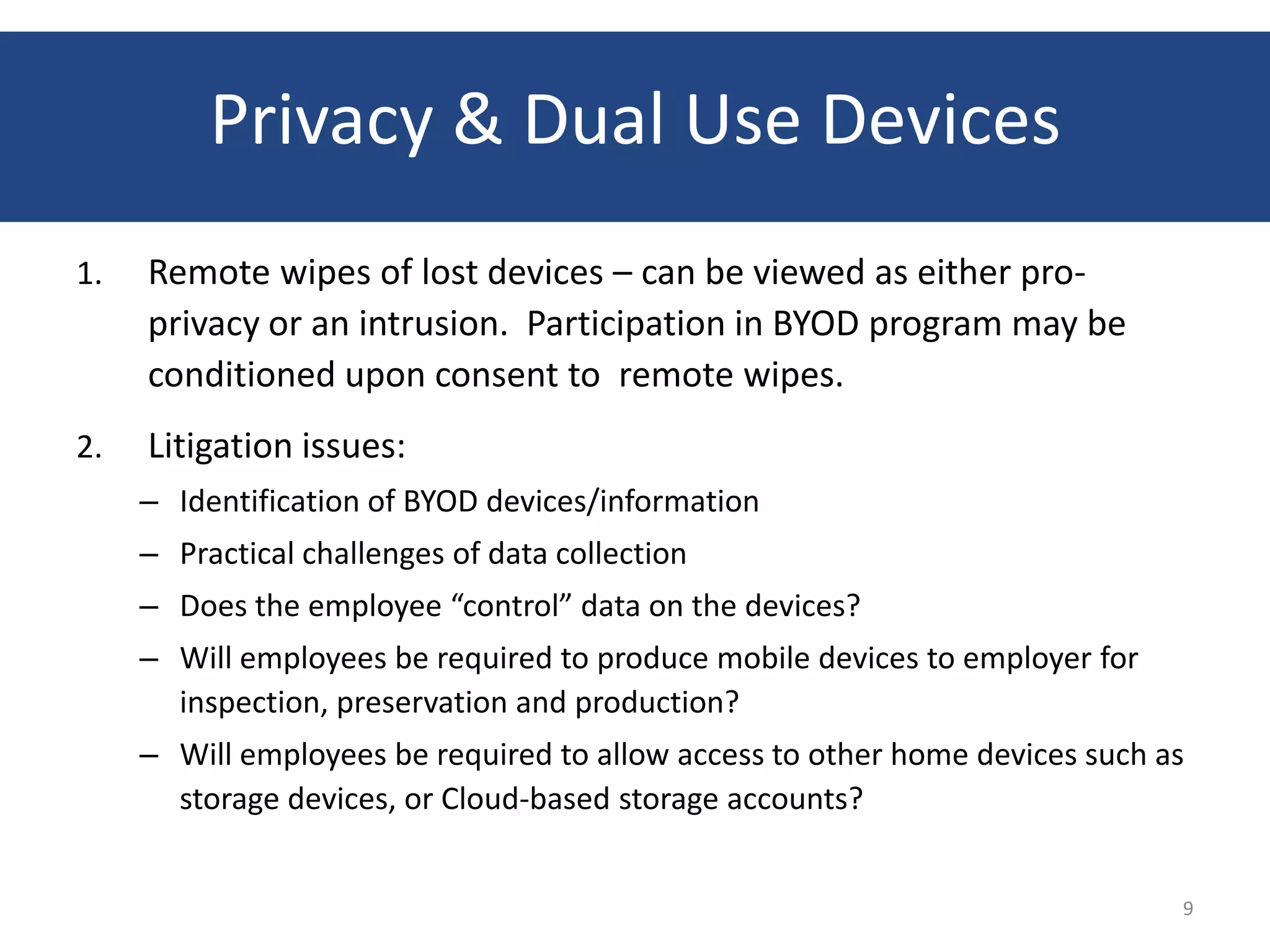 Privacy & Dual Use Devices
1.   Remote wipes of lost devices – can be viewed as either pro-
     privacy or an intrusion. Participation in BYOD program may be
     conditioned upon consent to remote wipes.
2.   Litigation issues:
     – Identification of BYOD devices/information
     – Practical challenges of data collection
     – Does the employee “control” data on the devices?
     – Will employees be required to produce mobile devices to employer for
       inspection, preservation and production?
     – Will employees be required to allow access to other home devices such as
       storage devices, or Cloud-based storage accounts?


                                                                              9
 