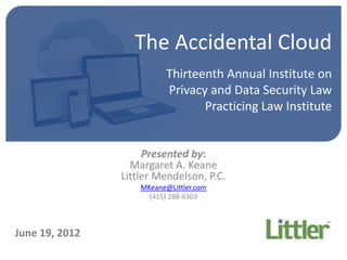 The Accidental Cloud
                           Thirteenth Annual Institute on
                           Privacy and Data Security Law
                                  Practicing Law Institute


                     Presented by:
                  Margaret A. Keane
                Littler Mendelson, P.C.
                    MKeane@Littler.com
                      (415) 288-6303



June 19, 2012
 