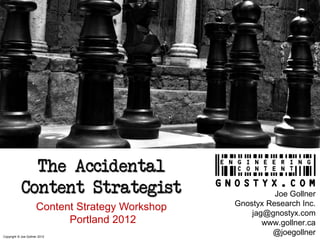 The Accidental
            Content Strategist                              Joe Gollner
                                                  Gnostyx Research Inc.
                      Content Strategy Workshop
                                                      jag@gnostyx.com
                            Portland 2012                www.gollner.ca
Copyright © Joe Gollner 2012
                                                           @joegollner
 