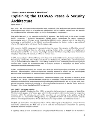 “The Accidental Ecowas & AU Citizen”:

Explaining the ECOWAS Peace & Security
Architecture
By E.K.Bensah Jr
Back in 2011, BBC Ivory Coast correspondent John James erroneously called what might have been the deployment
of an Ecowas Standby Force(ESF) as ECOMOG, the erstwhile force sent by Ecowas in Liberia in 1990, and repeated
the mistake throughout subsequent reports on the fast-developing story in that country.
Now, while I was quick to cast aspersions on him for his ignorance, I was doubly-harsh on the AU and ECOWAS
Conflict Prevention / Resolution Management (CPRM) security professionals for neither adequately
communicating what an ESF might be, nor how and why ECOMOG remains a defunct entity. A year later, it is
encouraging to read that both on the ECOWAS website and throughout the Western media, an appreciation of
what an ESF might comprise is far clearer than it was a year ago.
With respect to the Mali crisis proper, it is increasingly clear that despite the resignation of ATT and the return of
Traore as incumbent Head of State who will arrange upcoming elections for the next couple of weeks, Ecowas is
likely to deploy an ESF for two reasons: first, to fight alongside the Malian army and preserve the territorial
integrity of the country and, secondly, to enforce an eventual peace.
In 1999, Ecowas adopted a 'Protocol Relating to the Mechanism for Conflict Prevention, Management, Resolution,
Peacekeeping and Security'. After the Ecowas Authority and the Secretariat, which has been a Commission since
2007, it involves a Mediation and Security Council (MSC), in which decisions are taken by a two-thirds majority of
member states. Ecowas has mandated the MSC to authorise all forms of intervention and decide on the
deployment of political and military missions.
In 2001, a supplementary protocol was adopted, which dealt with democracy and good governance, and sought to
establish a set of mandatory constitutional principles, including separation of powers, free and fair multi-party
elections and a “zero-tolerance for power obtained or maintained by unconstitutional means.”
In 2008, Ecowas would adopt the Ecowas Conflict Prevention Framework (ECPF). According to article 89 of the
framework, the ESF aims “to guarantee peace and security in situations of conflict and disaster through effective
observation and monitoring, preventive deployment and humanitarian intervention, and to train and equip multipurpose composite standby units made up of military and civilian components in Member States within the
framework of the African Standby Force [ASF] arrangement”.
Why the ECPF and Ecowas mandate
According to article 27, the objective of the ECPF is to strengthen the human security architecture in West Africa.
The intermediate purpose is to “create space within the Ecowas system and in member states for cooperative
interaction within the sub-region...to push conflict prevention and peace-building up the political agenda of
member states in a manner that will trigger timely and targetted multi-action and multi-dimensional action to
diffuse or eliminate potential and real threats to human security in a predictable and institutional manner.”
The ECPF sets no less than nine objectives and six outputs. With respect to the objectives, perhaps the most
relevant for understanding the Mali crisis is how it seeks to “enhance Ecowas' anticipation and planning
capabilities in relation to regional tensions.”
It is perhaps article 23 which best articulates a conception of both the concept of the ECPF and its mandate. It

3

 
