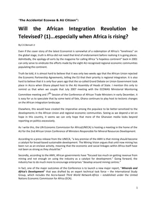 “The Accidental Ecowas & AU Citizen”:

Will the African Integration Revolution be
Televised? (1)...especially when Africa is rising?
By E.K.Bensah Jr

Even if the cover story of the latest Economist is somewhat of a redemption of Africa's “loneliness” on
the global stage, truth is Africa did not need that kind of endorsement before realising it is going places.
Admittedly, the apology-of-sorts by the magazine for calling Africa “a hopeless continent” back in 2001
can only serve to vindicate the efforts made by the eight AU-recognised regional economic communities
populating the continent.
Truth be told, it is almost hard to believe that it was only two weeks ago that the African Union rejected
the Economic Partnership Agreements, telling the EU that their priority is regional integration. It is also
hard to believe that it is only four years ago that the so-called Grand Debate on Union Government took
place in Accra when Ghana played host to the AU Assembly of Heads of State. I mention this only to
remind us that when we couple that July 2007 meeting with the ECOWAS Ministerial Monitoring
Committee meeting and 7th Session of the Conference of African Trade Ministers in early December, it
is easy for us to speculate that by some twist of fate, Ghana continues to play host to tectonic changes
on the African integration landscape.
Elsewhere, this would have created the imperative among the populace to be better-sensitized to the
developments in the African Union and regional economic communities. Seeing as we depend a lot on
hope in this country, it seems we can only hope that more of the Ghanaian media looks beyond
reporting on politics excessively.
As I write this, the UN Economic Commission for Africa(UNECA) is hosting a meeting in the home of the
AU for the 2nd African Union Conference of Ministers Responsible for Mineral Resources Development.
According to a press release from the UNECA, “a key premise of the AMV is that mining should become
a catalyst for broad-based sustainable development. The Mining Vision argues that until now mining has
been run as an enclave activity, meaning that the economic and social linkages within Africa itself have
not been as strong as they should be.”
Secondly, according to the AMV, African governments have “focused too much on getting revenue from
mining and not enough on using the industry as a catalyst for development.” Going forward, the
industry has to do much more to encourage enterprises “develop around mining centres.”
In fact, one of the major outcomes of the Conference is to launch a new major report, “Minerals and
Africa’s Development” that was drafted by an expert technical task force – the International Study
Group, which includes the Accra-based Third World Network-Africa – established under the United
Nations Economic Commission for Africa (ECA).
1

 