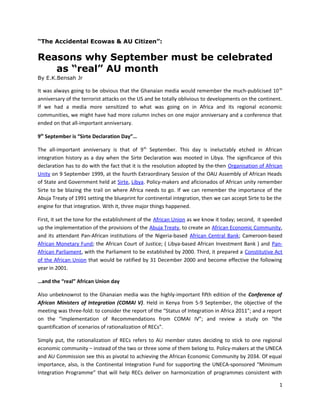 “The Accidental Ecowas & AU Citizen”:

Reasons why September must be celebrated
as “real” AU month
By E.K.Bensah Jr

It was always going to be obvious that the Ghanaian media would remember the much-publicised 10 th
anniversary of the terrorist attacks on the US and be totally oblivious to developments on the continent.
If we had a media more sensitized to what was going on in Africa and its regional economic
communities, we might have had more column inches on one major anniversary and a conference that
ended on that all-important anniversary.
9th September is “Sirte Declaration Day”…
The all-important anniversary is that of 9 th September. This day is ineluctably etched in African
integration history as a day when the Sirte Declaration was mooted in Libya. The significance of this
declaration has to do with the fact that it is the resolution adopted by the-then Organisation of African
Unity on 9 September 1999, at the fourth Extraordinary Session of the OAU Assembly of African Heads
of State and Government held at Sirte, Libya. Policy-makers and aficionados of African unity remember
Sirte to be blazing the trail on where Africa needs to go. If we can remember the importance of the
Abuja Treaty of 1991 setting the blueprint for continental integration, then we can accept Sirte to be the
engine for that integration. With it, three major things happened.
First, it set the tone for the establishment of the African Union as we know it today; second, it speeded
up the implementation of the provisions of the Abuja Treaty, to create an African Economic Community,
and its attendant Pan-African institutions of the Nigeria-based African Central Bank; Cameroon-based
African Monetary Fund; the African Court of Justice; ( Libya-based African Investment Bank ) and PanAfrican Parliament, with the Parliament to be established by 2000. Third, it prepared a Constitutive Act
of the African Union that would be ratified by 31 December 2000 and become effective the following
year in 2001.
…and the “real” African Union day
Also unbeknownst to the Ghanaian media was the highly-important fifth edition of the Conference of
African Ministers of Integration (COMAI V). Held in Kenya from 5-9 September, the objective of the
meeting was three-fold: to consider the report of the “Status of Integration in Africa 2011”; and a report
on the “implementation of Recommendations from COMAI IV”; and review a study on “the
quantification of scenarios of rationalization of RECs”.
Simply put, the rationalization of RECs refers to AU member states deciding to stick to one regional
economic community – instead of the two or three some of them belong to. Policy-makers at the UNECA
and AU Commission see this as pivotal to achieving the African Economic Community by 2034. Of equal
importance, also, is the Continental Integration Fund for supporting the UNECA-sponsored “Minimum
Integration Programme” that will help RECs deliver on harmonization of programmes consistent with
1

 