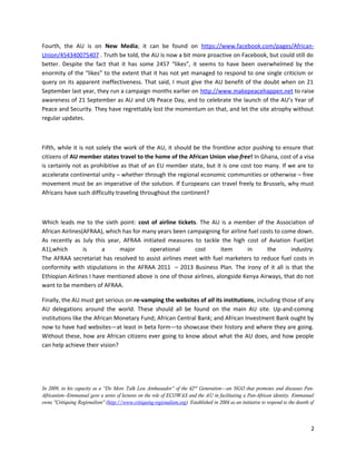 Fourth, the AU is on New Media; it can be found on https://www.facebook.com/pages/AfricanUnion/454340075407 . Truth be told, the AU is now a bit more proactive on Facebook, but could still do
better. Despite the fact that it has some 2457 “likes”, it seems to have been overwhelmed by the
enormity of the “likes” to the extent that it has not yet managed to respond to one single criticism or
query on its apparent ineffectiveness. That said, I must give the AU benefit of the doubt when on 21
September last year, they run a campaign months earlier on http://www.makepeacehappen.net to raise
awareness of 21 September as AU and UN Peace Day, and to celebrate the launch of the AU’s Year of
Peace and Security. They have regrettably lost the momentum on that, and let the site atrophy without
regular updates.

Fifth, while it is not solely the work of the AU, it should be the frontline actor pushing to ensure that
citizens of AU member states travel to the home of the African Union visa-free! In Ghana, cost of a visa
is certainly not as prohibitive as that of an EU member state, but it is one cost too many. If we are to
accelerate continental unity – whether through the regional economic communities or otherwise – free
movement must be an imperative of the solution. If Europeans can travel freely to Brussels, why must
Africans have such difficulty traveling throughout the continent?

Which leads me to the sixth point: cost of airline tickets. The AU is a member of the Association of
African Airlines(AFRAA), which has for many years been campaigning for airline fuel costs to come down.
As recently as July this year, AFRAA initiated measures to tackle the high cost of Aviation Fuel(Jet
A1),which
is
a
major
operational
cost
item
in
the
industry.
The AFRAA secretariat has resolved to assist airlines meet with fuel marketers to reduce fuel costs in
conformity with stipulations in the AFRAA 2011 – 2013 Business Plan. The irony of it all is that the
Ethiopian Airlines I have mentioned above is one of those airlines, alongside Kenya Airways, that do not
want to be members of AFRAA.
Finally, the AU must get serious on re-vamping the websites of all its institutions, including those of any
AU delegations around the world. These should all be found on the main AU site. Up-and-coming
institutions like the African Monetary Fund; African Central Bank; and African Investment Bank ought by
now to have had websites—at least in beta form—to showcase their history and where they are going.
Without these, how are African citizens ever going to know about what the AU does, and how people
can help achieve their vision?

In 2009, in his capacity as a “Do More Talk Less Ambassador” of the 42 nd Generation—an NGO that promotes and discusses PanAfricanism--Emmanuel gave a series of lectures on the role of ECOWAS and the AU in facilitating a Pan-African identity. Emmanuel
owns "Critiquing Regionalism" (http://www.critiquing-regionalism.org). Established in 2004 as an initiative to respond to the dearth of

2

 