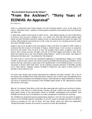 “The Accidental Ecowas & AU Citizen”:

*From the Archives*: “Thirty Years of
ECOWAS: An Appraisal”
By E.K.Bensah Jr
There is a saying that when France sneezes, the rest of Europe catches a cold. In the wake of the
French - followed by Dutch - rejection of the European constitution, fears abound that much of Europe
will follow suit.
In West Africa, Nigeria is the sneezer to watch out for - when Nigeria sneezes, the rest of West Africa
is bound to come out with a dripping nose - or a bloody one. Take May 2004 when Nigeria urged
Ghana and other ECOWAS countries to support its ban on selected goods from within the region. The
impetus behind Nigeria’s provisional ban is that it does not want to be a dumping ground for goods
from other ECOWAS countries.
Nigeria is also not as receptive to the new regional currency, the ECO, now slated for 2009. Indeed, it
is believed that the Governor of the Bank of Nigeria, Charles Soludo, is not too keen on seeing the
ECO come into fruition. From his point of view, this probably makes sense, as Nigeria is an oil-rich
country with a strong currency, the Naira, and one of the three biggest economies in West Africa.
Hence the regional outcry over, what Professor Bolaji Akinyemi - author of the article “How Nigeria is
letting down the black race” - has dubbed the “Pax Nigeriana”.
Yet, here is also a country that has contributed significantly to peacekeeping, helping out to settle
conflicts in Sierra Leone, Liberia, Cote d’Ivoire under the ECOWAS Monitoring Group (ECOMOG). And a
country that has contributed a great deal to the establishment of the ECOWAS protocol on the free
movement of citizens within West Africa. As Ibn Chambas, Executive Secretary of ECOWAS, pointed
out to “New African” magazine recently, ECOWAS is indeed the only region in Africa where it is
possible to travel without a visa.

Of course, open borders also provide opportunities for traffickers and other criminals. This is one of
the reasons why ECOWAS Police Chiefs and Interior Ministers met in 2002 to plan the establishment a
regional criminal investigation and intelligence bureau. These attempts at nipping trafficking in the bud
only serve to underscore the importance that ECOWAS leaders attach to the maintenance of peace
and security in the region.

After all, for outsiders, West Africa is still most often associated with conflicts such as those in Liberia,
Sierra Leone, Cote d’Ivoire or Guinea Bissau. However, all these conflicts have been resolved, to a
large extent thanks to the extraordinary efforts of ECOWAS’ peacekeeping force ECOMOG. That
ECOWAS has focused much of its attention on conflict management is therefore not surprising.
Yet, ECOWAS has progressed beyond peacekeeping operations: from the free movement of people’s
protocol to the ECOWAS passport (regrettably, as yet only issued by Senegal and Benin), ECOWAS is
setting an example for the rest of Africa. One New African article has called the organization
“tempered like steel” because of its resolve to overcome its trials and tribulations.

3

 