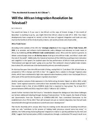 “The Accidental Ecowas & AU Citizen”:

Will the African Integration Revolution be
Televised?
By E.K.Bensah Jr

You would not know it if you saw it, but Africa’s at the cusp of historic change. If the month of
November is anything to go by, you might think that Africa’s about to take off in 2012. Five major
developments have conspired to remind us that the issue of regional integration and trade are very
much at the forefront of the minds of policy-makers, civil society activists and citizens alike.
Africa Trade Forum
According to the website of the ATF, the “strategic objective of the inaugural Africa Trade Forum, ATF
2011 is to promote and enhance multi-stakeholder policy dialogue and advocacy on trade issues in
Africa, by mobilising all the different trade constituencies across Africa and the world in general, to
debate and exchange views on all the key issues relating to intra-African trade, and Africa’s trade with
the rest of the world”. Additionally, the Executive Secretary of the UNECA was perhaps more instructive
and insightful. In the speech, he touched upon the low performance of Africa’s trade performance at
“international and regional levels”, going on to say that “the continent’s share of global trade remains
low at about 3% and continues to be dominated by primary commodity exports.”
He also touches upon how intra-African trade is faring, saying that it is “just about 11% of total trade as
compared to 72% in Europe and 52% in Asia.” He suggests that a solution is through “regional value
chains, which have contributed to high intra-regional trade elsewhere, which in turn has helped firms in
other parts of the world to be key players in global value chains.”
Another positive outcome finds expression in the forthcoming Economic Report on Africa 2012, which
shows “some regional economic communities have exceeded the average intra-African trade growth.”
One example cited is that of intra-COMESA trade that is reported to have grown “by at least 35.4
percent between 2009 and 2010, rising from US$12.7 billion to $17.2 billion.”
Janneh further maintains that the Forum is “intended to deepen the dialogue on how these challenges
can be best addressed including through sharing of best practices.” In this respect, the Heads of States
and Governments from the Tripartite of COMESA-SADC-EAC have committed themselves to the
establishment of an FTA by 2014 “that will be based not just on market integration, but that will seek
shared benefits through industrialization and infrastructure development.”
That the AU Assembly will in January 2012 focus its meeting on the discussion of boosting intra-African
trade can only “contribute to the process of helping build consensus around some key areas.” In
addition, the forthcoming Assessing Regional Integration in Africa V, (jointly published by the AUC and
AfDB) “suggest that harmonization of RECs trade policies through a continental FTA would result to an
1

 