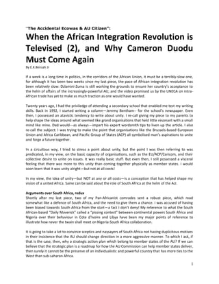 “The Accidental Ecowas & AU Citizen”:

When the African Integration Revolution is
Televised (2), and Why Cameron Duodu
Must Come Again
By E.K.Bensah Jr

If a week is a long time in politics, in the corridors of the African Union, it must be a terribly-slow one,
for although it has been two weeks since my last piece, the pace of African integration revolution has
been relatively slow: Dzlamini-Zuma is still working the grounds to ensure her country’s acceptance to
the helm of affairs of the increasingly-powerful AU; and the video promised us by the UNECA on intraAfrican trade has yet to make as much traction as one would have wanted.
Twenty years ago, I had the priviledge of attending a secondary school that enabled me test my writing
skills. Back in 1992, I started writing a column—Jeremy Bentham-- for the school’s newspaper. Even
then, I possessed an atavistic tendency to write about unity. I re-call giving my piece to my parents to
help shape the ideas around what seemed like grand organisations that held little resonant with a small
mind like mine. Dad would—as always—impart his expert wordsmith tips to liven up the article. I also
re-call the subject: I was trying to make the point that organisations like the Brussels-based European
Union and Africa Caribbean, and Pacific Group of States (ACP) all symbolised man’s aspirations to unite
and forge a future together.
In a circuitous way, I tried to stress a point about unity, but the point I was then referring to was
predicated, in my view, on the basic capacity of organisations, such as the EU/ACP/Caricom, and their
collective desire to unite on issues. It was really basic stuff. But even then, I still possessed a visceral
feeling that there was more to this unity than coming together physically as member states. I would
soon learn that it was unity alright—but not at all costs!
In my view, the idea of unity—but NOT at any or all costs—is a conception that has helped shape my
vision of a united Africa. Same can be said about the role of South Africa at the helm of the AU.
Arguments over South Africa, redux
Shortly after my last piece, two of my Pan-Africanist comrades sent a robust piece, which read
somewhat like a defence of South Africa, and the need to give them a chance. I was accused of having
been biased towards South Africa from the start—a fact I don’t deny! My reference to what the South
African-based “Daily Maverick” called a “pissing contest” between continental powers South Africa and
Nigeria over their behaviour in Cote d’Ivoire and Libya have been my major points of reference to
illustrate how never the twain shall meet on Nigeria-South Africa collaboration.
It is going to take a lot to convince sceptics and naysayers of South Africa not having duplicitous motives
in their insistence that the AU should change direction in a more aggressive manner. To which I ask, if
that is the case, then, why a strategic action plan which belong to member states of the AU? If we can
believe that the strategic plan is a roadmap for how the AU Commission can help member states deliver,
then surely it cannot be the preserve of an individualistic and powerful country that has more ties to the
West than sub-saharan Africa.

1

 