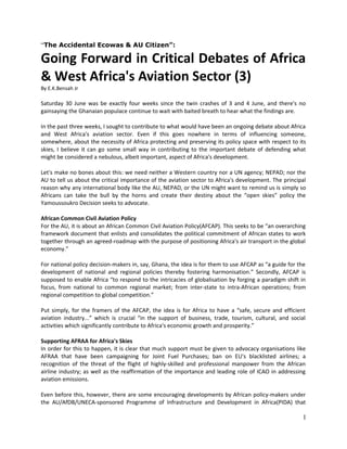 “The Accidental Ecowas & AU Citizen”:

Going Forward in Critical Debates of Africa
& West Africa's Aviation Sector (3)
By E.K.Bensah Jr

Saturday 30 June was be exactly four weeks since the twin crashes of 3 and 4 June, and there's no
gainsaying the Ghanaian populace continue to wait with baited breath to hear what the findings are.
In the past three weeks, I sought to contribute to what would have been an ongoing debate about Africa
and West Africa's aviation sector. Even if this goes nowhere in terms of influencing someone,
somewhere, about the necessity of Africa protecting and preserving its policy space with respect to its
skies, I believe it can go some small way in contributing to the important debate of defending what
might be considered a nebulous, albeit important, aspect of Africa's development.
Let's make no bones about this: we need neither a Western country nor a UN agency; NEPAD; nor the
AU to tell us about the critical importance of the aviation sector to Africa's development. The principal
reason why any international body like the AU, NEPAD, or the UN might want to remind us is simply so
Africans can take the bull by the horns and create their destiny about the “open skies” policy the
Yamoussoukro Decision seeks to advocate.
African Common Civil Aviation Policy
For the AU, it is about an African Common Civil Aviation Policy(AFCAP). This seeks to be “an overarching
framework document that enlists and consolidates the political commitment of African states to work
together through an agreed-roadmap with the purpose of positioning Africa's air transport in the global
economy.”
For national policy decision-makers in, say, Ghana, the idea is for them to use AFCAP as “a guide for the
development of national and regional policies thereby fostering harmonisation.” Secondly, AFCAP is
supposed to enable Africa “to respond to the intricacies of globalisation by forging a paradigm shift in
focus, from national to common regional market; from inter-state to intra-African operations; from
regional competition to global competition.”
Put simply, for the framers of the AFCAP, the idea is for Africa to have a “safe, secure and efficient
aviation industry...” which is crucial “in the support of business, trade, tourism, cultural, and social
activities which significantly contribute to Africa's economic growth and prosperity.”
Supporting AFRAA for Africa's Skies
In order for this to happen, it is clear that much support must be given to advocacy organisations like
AFRAA that have been campaigning for Joint Fuel Purchases; ban on EU's blacklisted airlines; a
recognition of the threat of the flight of highly-skilled and professional manpower from the African
airline industry; as well as the reaffirmation of the importance and leading role of ICAO in addressing
aviation emissions.
Even before this, however, there are some encouraging developments by African policy-makers under
the AU/AfDB/UNECA-sponsored Programme of Infrastructure and Development in Africa(PIDA) that

1

 