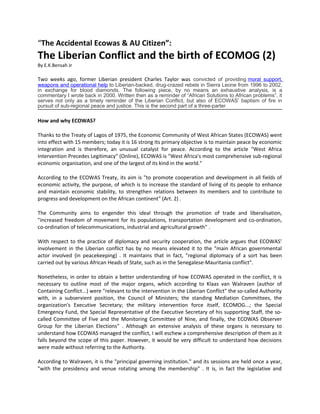 “The Accidental Ecowas & AU Citizen”:

The Liberian Conflict and the birth of ECOMOG (2)
By E.K.Bensah Jr

Two weeks ago, former Liberian president Charles Taylor was convicted of providing moral support,
weapons and operational help to Liberian-backed, drug-crazed rebels in Sierra Leone from 1996 to 2002,
in exchange for blood diamonds. The following piece, by no means an exhaustive analysis, is a
commentary I wrote back in 2000. Written then as a reminder of “African Solutions to African problems”, it
serves not only as a timely reminder of the Liberian Conflict, but also of ECOWAS’ baptism of fire in
pursuit of sub-regional peace and justice. This is the second part of a three-parter

How and why ECOWAS?
Thanks to the Treaty of Lagos of 1975, the Economic Community of West African States (ECOWAS) went
into effect with 15 members; today it is 16 strong Its primary objective is to maintain peace by economic
integration and is therefore, an unusual catalyst for peace. According to the article "West Africa
Intervention Precedes Legitimacy" (Online), ECOWAS is "West Africa's most comprehensive sub-regional
economic organisation, and one of the largest of its kind in the world."
According to the ECOWAS Treaty, its aim is "to promote cooperation and development in all fields of
economic activity, the purpose, of which is to increase the standard of living of its people to enhance
and maintain economic stability, to strengthen relations between its members and to contribute to
progress and development on the African continent" (Art. 2) .
The Community aims to engender this ideal through the promotion of trade and liberalisation,
"increased freedom of movement for its populations, transportation development and co-ordination,
co-ordination of telecommunications, industrial and agricultural growth" .
With respect to the practice of diplomacy and security cooperation, the article argues that ECOWAS'
involvement in the Liberian conflict has by no means elevated it to the "main African governmental
actor involved {in peacekeeping} . It maintains that in fact, "regional diplomacy of a sort has been
carried out by various African Heads of State, such as in the Senegalese-Mauritania conflict".
Nonetheless, in order to obtain a better understanding of how ECOWAS operated in the conflict, it is
necessary to outline most of the major organs, which according to Klaas van Walraven (author of
Containing Conflict...) were "relevant to the intervention in the Liberian Conflict" the so-called Authority
with, in a subservient position, the Council of Ministers; the standing Mediation Committees, the
organization's Executive Secretary; the military intervention force itself, ECOMOG...; the Special
Emergency Fund, the Special Representative of the Executive Secretary of his supporting Staff, the socalled Committee of Five and the Monitoring Committee of Nine, and finally, the ECOWAS Observer
Group for the Liberian Elections" . Although an extensive analysis of these organs is necessary to
understand how ECOWAS managed the conflict, I will eschew a comprehensive description of them as it
falls beyond the scope of this paper. However, it would be very difficult to understand how decisions
were made without referring to the Authority.
According to Walraven, it is the "principal governing institution." and its sessions are held once a year,
"with the presidency and venue rotating among the membership" . It is, in fact the legislative and

 