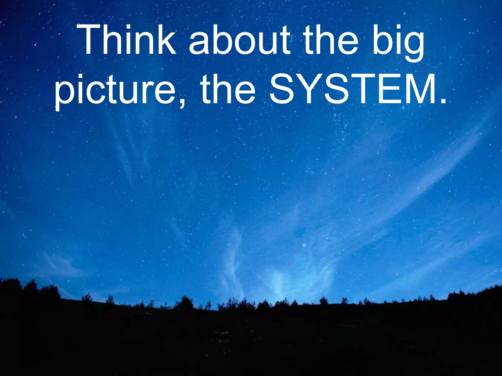 Think about the big
picture, the SYSTEM.
 
