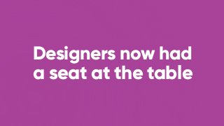 Designers now had
a seat at the table
 