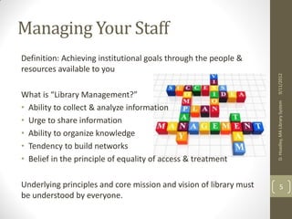 STRONGER TOGETHER 
Managing Your Staff 
Definition: Achieving institutional goals through the people & 
resources available to you 
What is “Library Management?” 
• Ability to collect & analyze information 
• Urge to share information 
• Ability to organize knowledge 
• Tendency to build networks 
• Belief in the principle of equality of access & treatment 
Underlying principles and core mission and vision of library 
must be understood by everyone. 
2013 
 