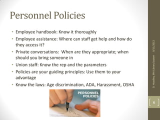 STRONGER TOGETHER 
Personnel Policies 
• Employee handbook: Know it thoroughly 
• Employee assistance: Where can staff get help 
and how do they access it? 
• Private conversations: When are they 
appropriate; when should you bring someone in 
• Union staff: Know the rep and the parameters 
• Policies are your guiding principles: Use them to 
your advantage 
• Know the laws: Age discrimination, ADA, 
Harassment, OSHA 
2013 
 