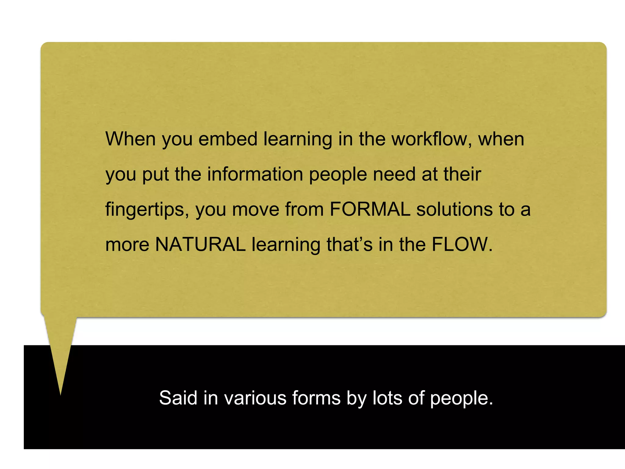 Said in various forms by lots of people.
When you embed learning in the workflow, when
you put the information people need at their
fingertips, you move from FORMAL solutions to a
more NATURAL learning that’s in the FLOW.
 