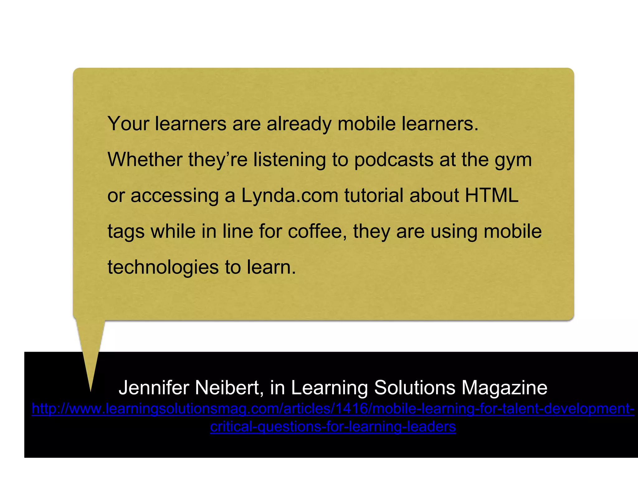 Jennifer Neibert, in Learning Solutions Magazine
http://www.learningsolutionsmag.com/articles/1416/mobile-learning-for-talent-development-
critical-questions-for-learning-leaders
Your learners are already mobile learners.
Whether they’re listening to podcasts at the gym
or accessing a Lynda.com tutorial about HTML
tags while in line for coffee, they are using mobile
technologies to learn.
 