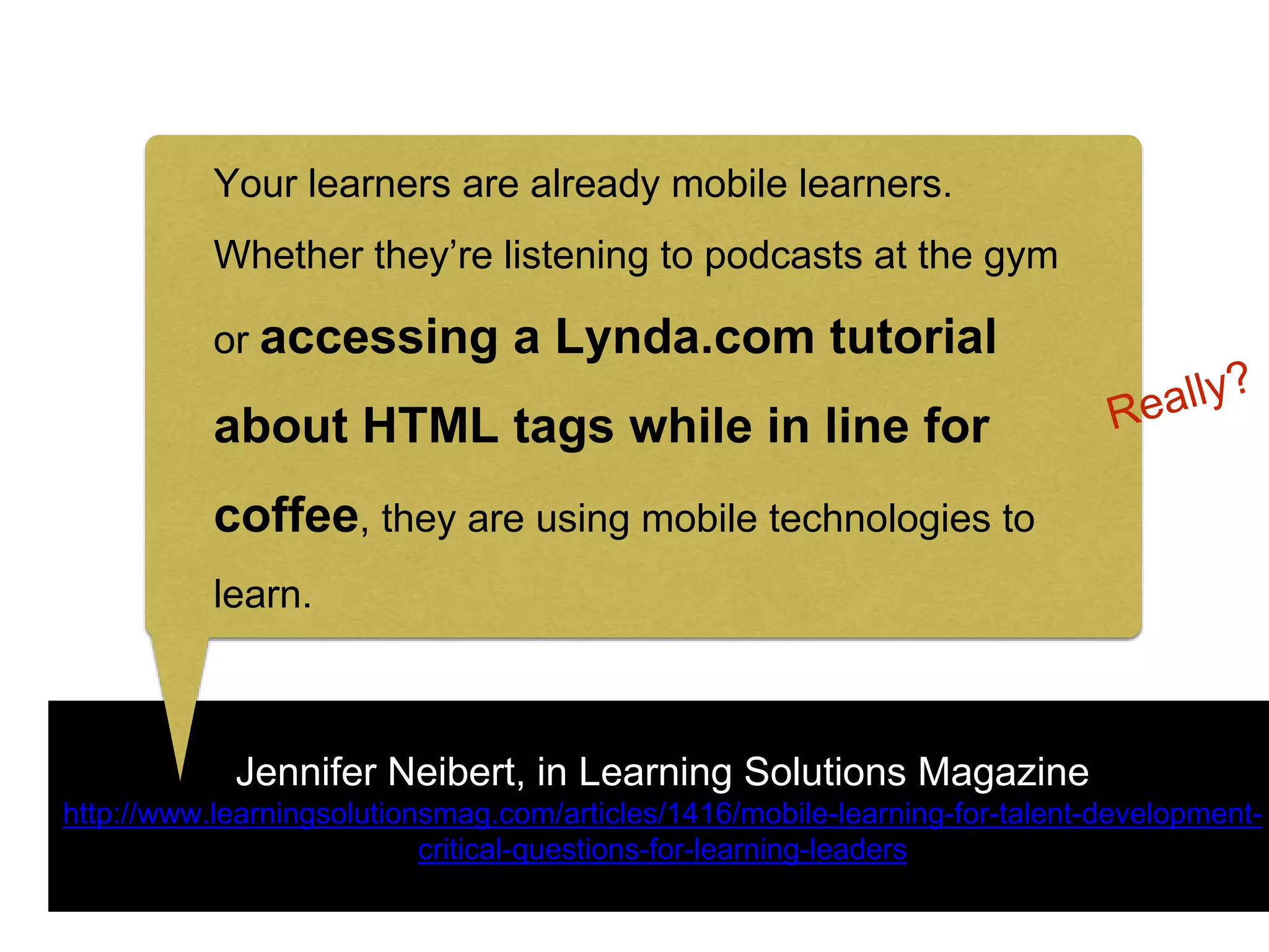 Jennifer Neibert, in Learning Solutions Magazine
http://www.learningsolutionsmag.com/articles/1416/mobile-learning-for-talent-development-
critical-questions-for-learning-leaders
Your learners are already mobile learners.
Whether they’re listening to podcasts at the gym
or accessing a Lynda.com tutorial
about HTML tags while in line for
coffee, they are using mobile technologies to
learn.
 