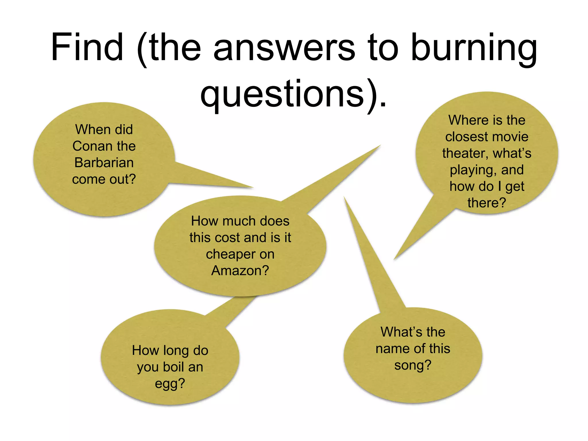 Find (the answers to burning
questions).
When did
Conan the
Barbarian
come out?
How long do
you boil an
egg?
Where is the
closest movie
theater, what’s
playing, and
how do I get
there?
What’s the
name of this
song?
How much does
this cost and is it
cheaper on
Amazon?
 