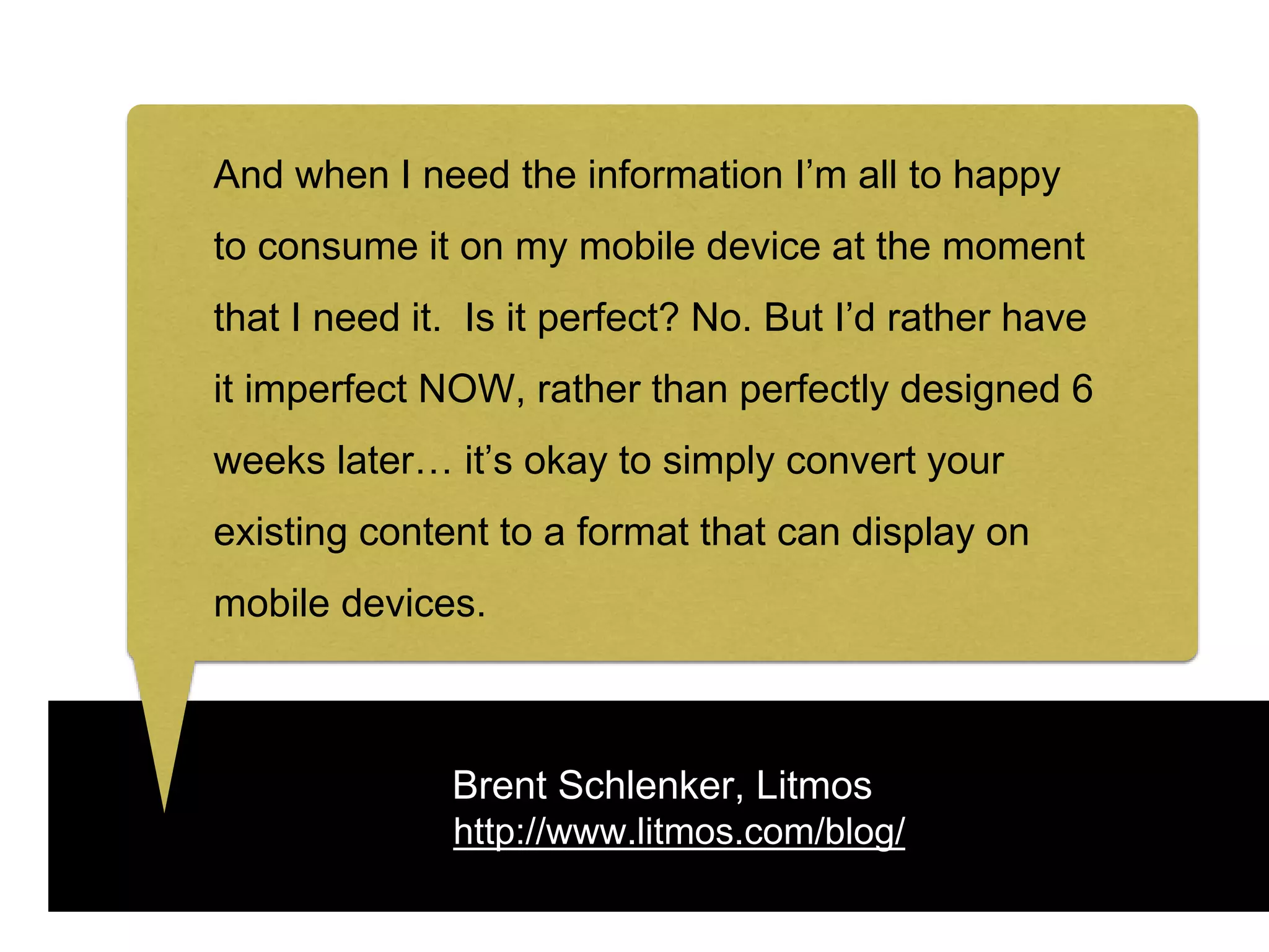 Brent Schlenker, Litmos
http://www.litmos.com/blog/
And when I need the information I’m all to happy
to consume it on my mobile device at the moment
that I need it. Is it perfect? No. But I’d rather have
it imperfect NOW, rather than perfectly designed 6
weeks later… it’s okay to simply convert your
existing content to a format that can display on
mobile devices.
 