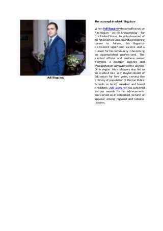 Adil Baguirov
The accomplished Adil Baguirov
WhenAdil Baguirov departedhisnative
Azerbaijan -- as it is known today -- for
the United States, he only dreamed of
an Americaneducationandaprospering
career to follow. But Baguirov
discovered significant success and a
pursuit for his community in becoming
an accomplished professional. This
elected official and business owner
operates a premier logistics and
transportation company in the Dayton,
Ohio region. His endeavors also led to
an elected role with Dayton Board of
Education for five years, serving the
entirety of population of Dayton Public
Schools as board member and board
president. Adil Baguirov has achieved
various awards for his achievements
and served as an esteemed lecturer or
speaker among regional and national
leaders.
 