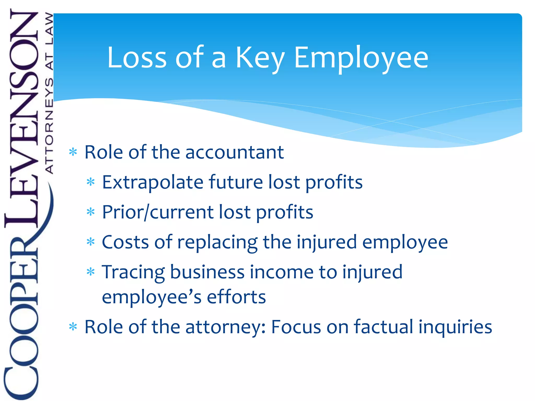  Role of the accountant
 Extrapolate future lost profits
 Prior/current lost profits
 Costs of replacing the injured employee
 Tracing business income to injured
employee’s efforts
 Role of the attorney: Focus on factual inquiries
Loss of a Key Employee
 