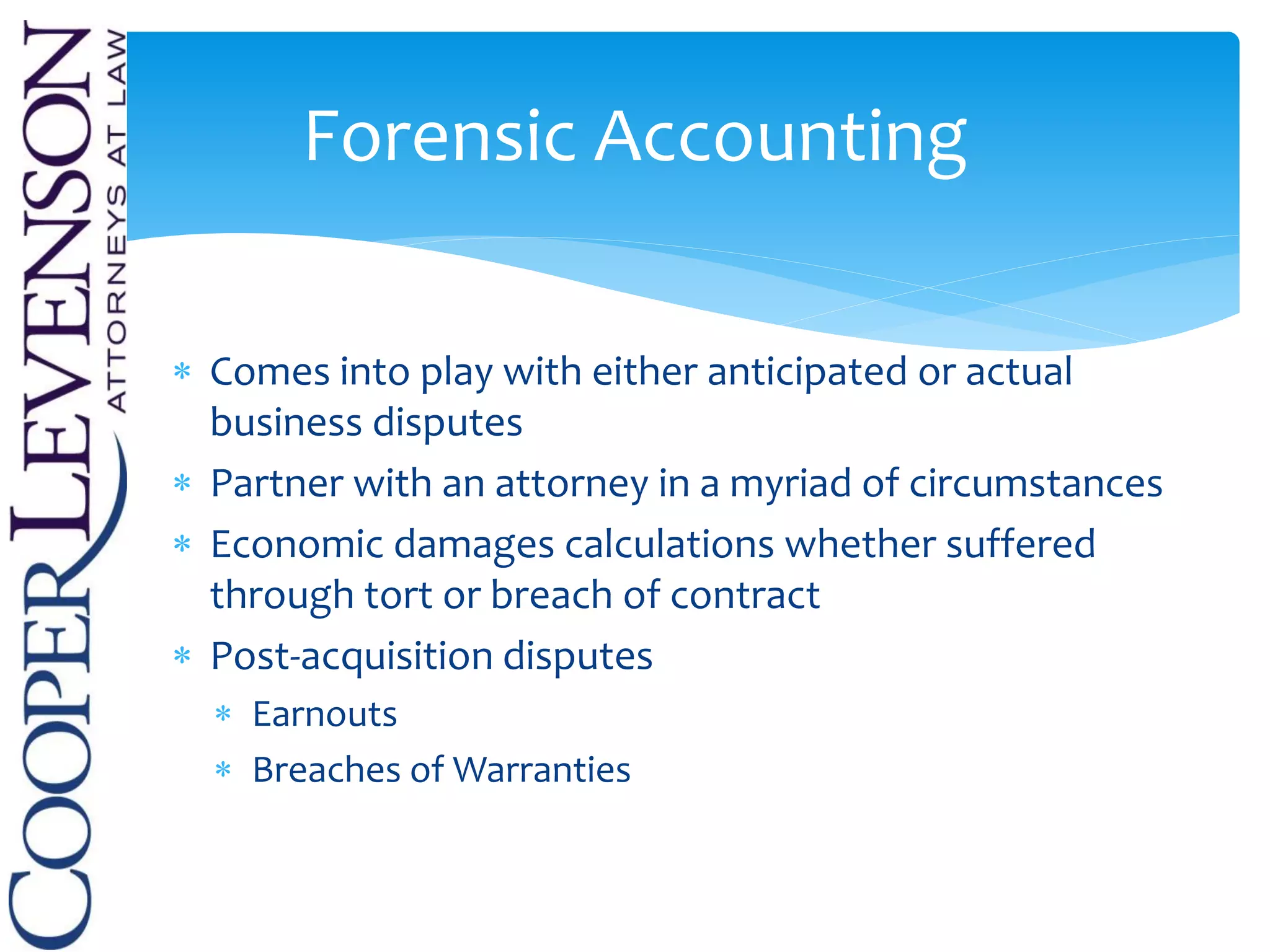  Comes into play with either anticipated or actual
business disputes
 Partner with an attorney in a myriad of circumstances
 Economic damages calculations whether suffered
through tort or breach of contract
 Post-acquisition disputes
 Earnouts
 Breaches of Warranties
Forensic Accounting
 