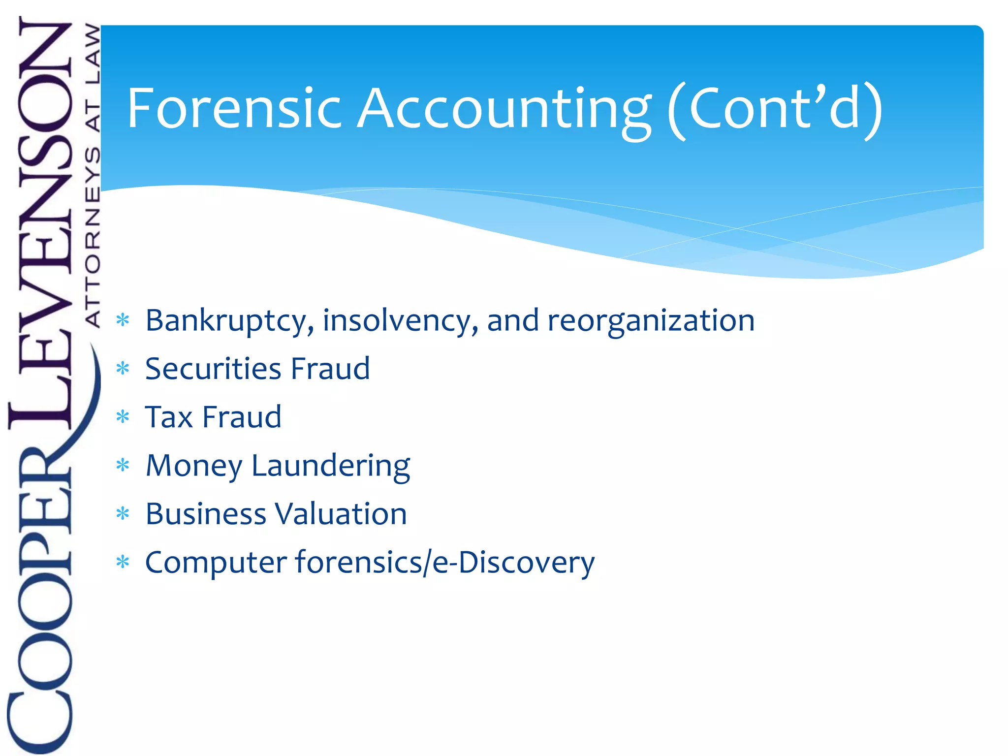  Bankruptcy, insolvency, and reorganization
 Securities Fraud
 Tax Fraud
 Money Laundering
 Business Valuation
 Computer forensics/e-Discovery
Forensic Accounting (Cont’d)
 