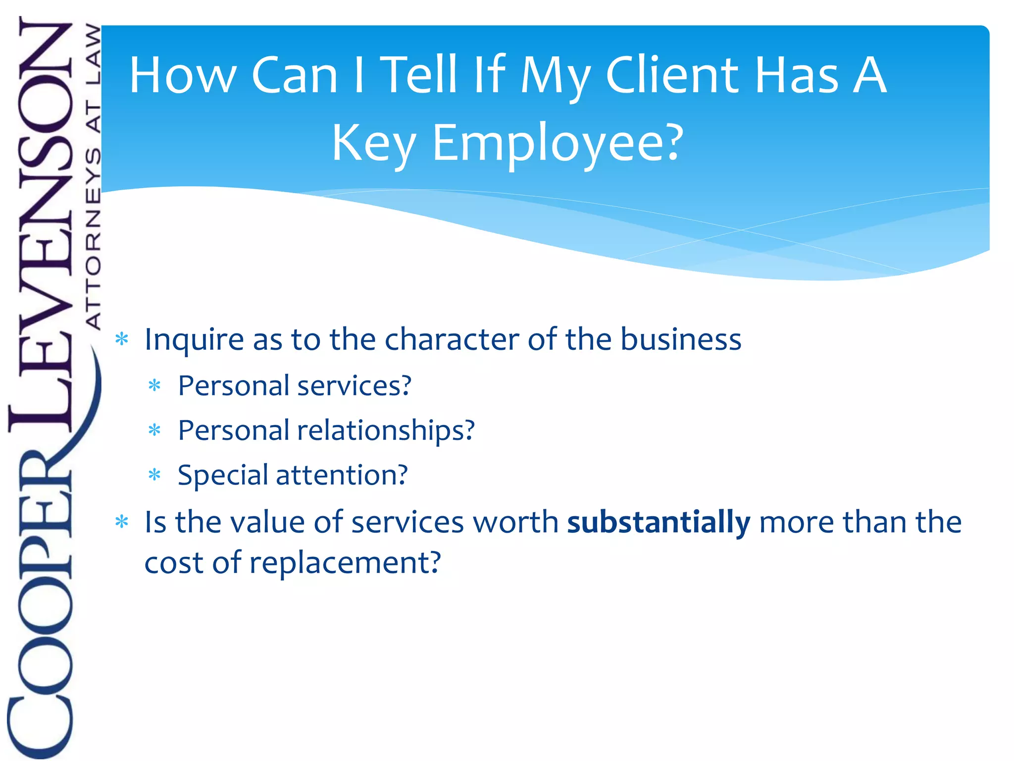  Inquire as to the character of the business
 Personal services?
 Personal relationships?
 Special attention?
 Is the value of services worth substantially more than the
cost of replacement?
How Can I Tell If My Client Has A
Key Employee?
 