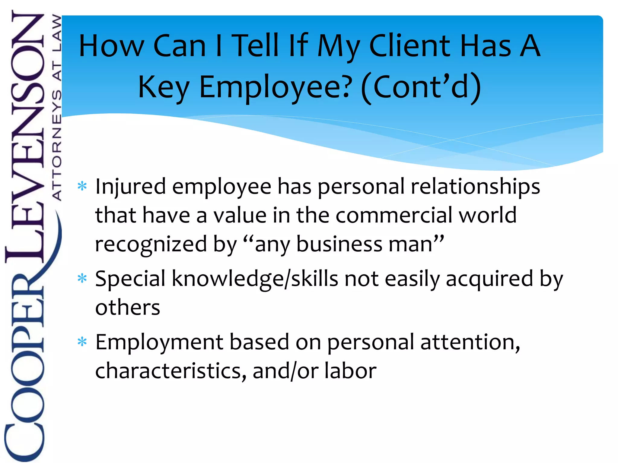  Injured employee has personal relationships
that have a value in the commercial world
recognized by “any business man”
 Special knowledge/skills not easily acquired by
others
 Employment based on personal attention,
characteristics, and/or labor
How Can I Tell If My Client Has A
Key Employee? (Cont’d)
 