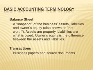 BASIC ACCOUNTING TERMINOLOGY

  Balance Sheet
    A “snapshot” of the business’ assets, liabilities
    and owner’s equity (also known as “net
    worth”). Assets are property. Liabilities are
    what is owed. Owner’s equity is the difference
    between the assets and liabilities.

  Transactions
    Business papers and source documents.
 