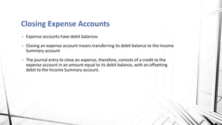 • Expense accounts have debit balances
• Closing an expense account means transferring its debit balance to the Income
Summary account
• The journal entry to close an expense, therefore, consists of a credit to the
expense account in an amount equal to its debit balance, with an offsetting
debit to the Income Summary account.
Closing Expense Accounts
 