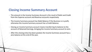 • The amount in the Income Summary Account is the result of Debit and Credit
from the Expense account and Revenue accounts respectively.
• The Income Summary account has Debit Balance if the Business is in profit,
otherwise the Income Summary account has a Credit Balance.
• Closing an Income Summary account means transferring its balance to the
account of Retained Earnings, bringing the Income Summary account to zero.
• After this closing entry has been posted, the Income Summary account has a
zero balance at the end of the year.
Closing Income Summary Account
 