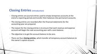 Closing Entries (Introduction)
• Closing entries are journal entries used to empty temporary accounts at the
end of a reporting period and transfer their balances into permanent accounts.
• The closing entries are recorded after the financial statements for the
accounting year are prepared.
• The reason for the closing entries is to ensure that each revenue and expense
account will begin the next accounting year with a zero balance.
• The objective is to get the account balance to be zero.
• There are four closing entries, which transfer all temporary account balances to
the owner's capital account.
 