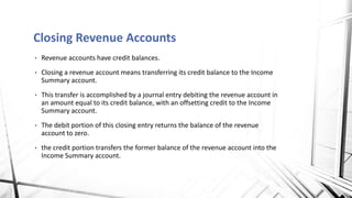 • Revenue accounts have credit balances.
• Closing a revenue account means transferring its credit balance to the Income
Summary account.
• This transfer is accomplished by a journal entry debiting the revenue account in
an amount equal to its credit balance, with an offsetting credit to the Income
Summary account.
• The debit portion of this closing entry returns the balance of the revenue
account to zero.
• the credit portion transfers the former balance of the revenue account into the
Income Summary account.
Closing Revenue Accounts
 
