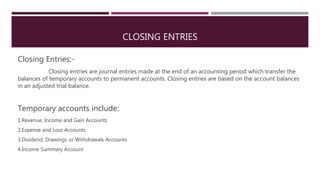 CLOSING ENTRIES
Closing Entries:-
Closing entries are journal entries made at the end of an accounting period which transfer the
balances of temporary accounts to permanent accounts. Closing entries are based on the account balances
in an adjusted trial balance.
Temporary accounts include:
1.Revenue, Income and Gain Accounts
2.Expense and Loss Accounts
3.Dividend, Drawings or Withdrawals Accounts
4.Income Summary Account
 