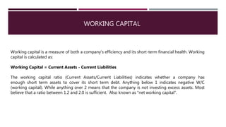 WORKING CAPITAL
Working capital is a measure of both a company's efficiency and its short-term financial health. Working
capital is calculated as:
Working Capital = Current Assets - Current Liabilities
The working capital ratio (Current Assets/Current Liabilities) indicates whether a company has
enough short term assets to cover its short term debt. Anything below 1 indicates negative W/C
(working capital). While anything over 2 means that the company is not investing excess assets. Most
believe that a ratio between 1.2 and 2.0 is sufficient. Also known as "net working capital".
 