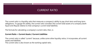 CURRENT RATIO
The current ratio is a liquidity ratio that measures a company's ability to pay short-term and long-term
obligations. To gauge this ability, the current ratio considers the current total assets of a company (both
liquid and illiquid) relative to that company’s current total liabilities.
The formula for calculating a company’s current ratio, then, is:
Current Ratio = Current Assets / Current Liabilities
The current ratio is called “current” because, unlike some other liquidity ratios, it incorporates all current
assets and liabilities.
The current ratio is also known as the working capital ratio.
 