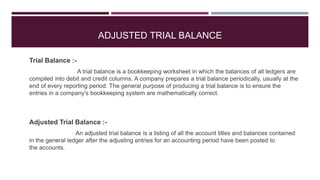 ADJUSTED TRIAL BALANCE
Trial Balance :-
A trial balance is a bookkeeping worksheet in which the balances of all ledgers are
compiled into debit and credit columns. A company prepares a trial balance periodically, usually at the
end of every reporting period. The general purpose of producing a trial balance is to ensure the
entries in a company's bookkeeping system are mathematically correct.
Adjusted Trial Balance :-
An adjusted trial balance is a listing of all the account titles and balances contained
in the general ledger after the adjusting entries for an accounting period have been posted to
the accounts.
 