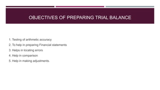 OBJECTIVES OF PREPARING TRIAL BALANCE
1. Testing of arithmetic accuracy
2. To help in preparing Financial statements
3. Helps in locating errors
4. Help in comparison
5. Help in making adjustments.
 